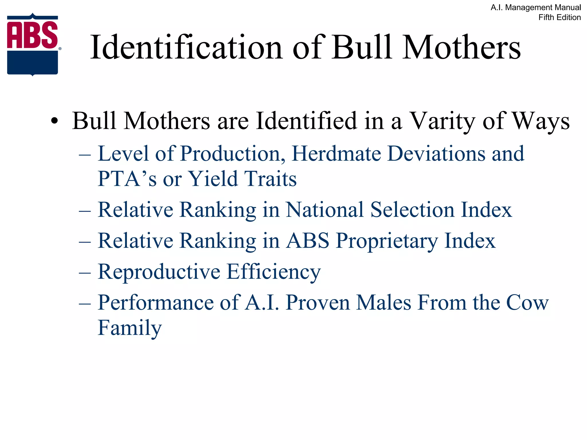 Identification of Bull Mothers Bull Mothers are Identified in a Varity of Ways Level of Production, Herdmate Deviations and PTA’s or Yield Traits Relative Ranking in National Selection Index Relative Ranking in ABS Proprietary Index Reproductive Efficiency Performance of A.I. Proven Males From the Cow Family 