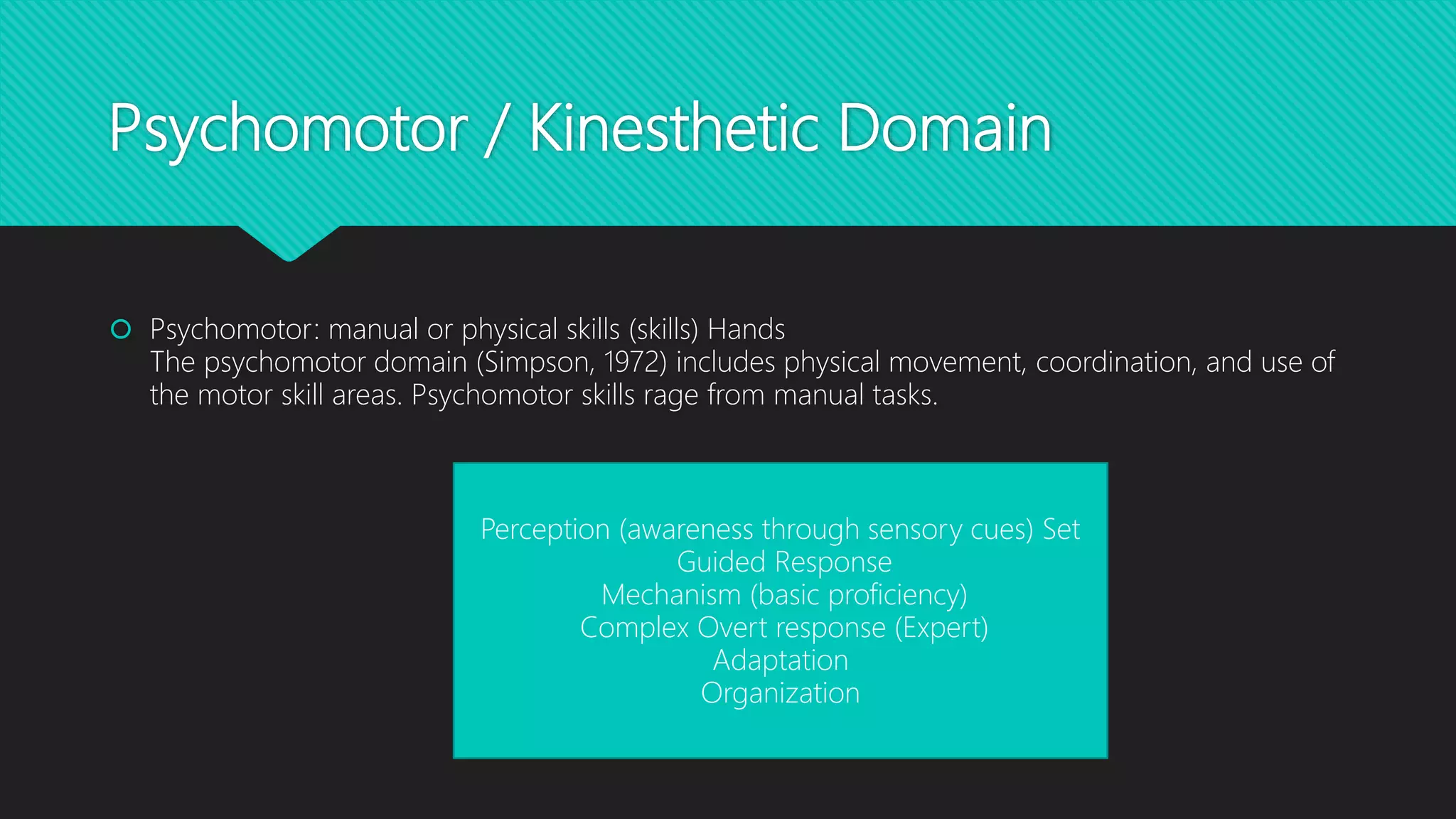 Psychomotor / Kinesthetic Domain
 Psychomotor: manual or physical skills (skills) Hands
The psychomotor domain (Simpson, 1972) includes physical movement, coordination, and use of
the motor skill areas. Psychomotor skills rage from manual tasks.
Perception (awareness through sensory cues) Set
Guided Response
Mechanism (basic proficiency)
Complex Overt response (Expert)
Adaptation
Organization
 