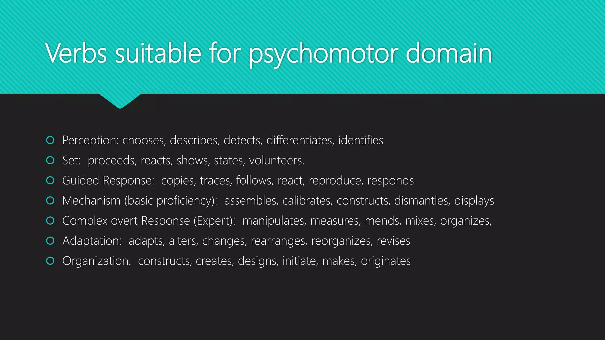Verbs suitable for psychomotor domain
 Perception: chooses, describes, detects, differentiates, identifies
 Set: proceeds, reacts, shows, states, volunteers.
 Guided Response: copies, traces, follows, react, reproduce, responds
 Mechanism (basic proficiency): assembles, calibrates, constructs, dismantles, displays
 Complex overt Response (Expert): manipulates, measures, mends, mixes, organizes,
 Adaptation: adapts, alters, changes, rearranges, reorganizes, revises
 Organization: constructs, creates, designs, initiate, makes, originates
 