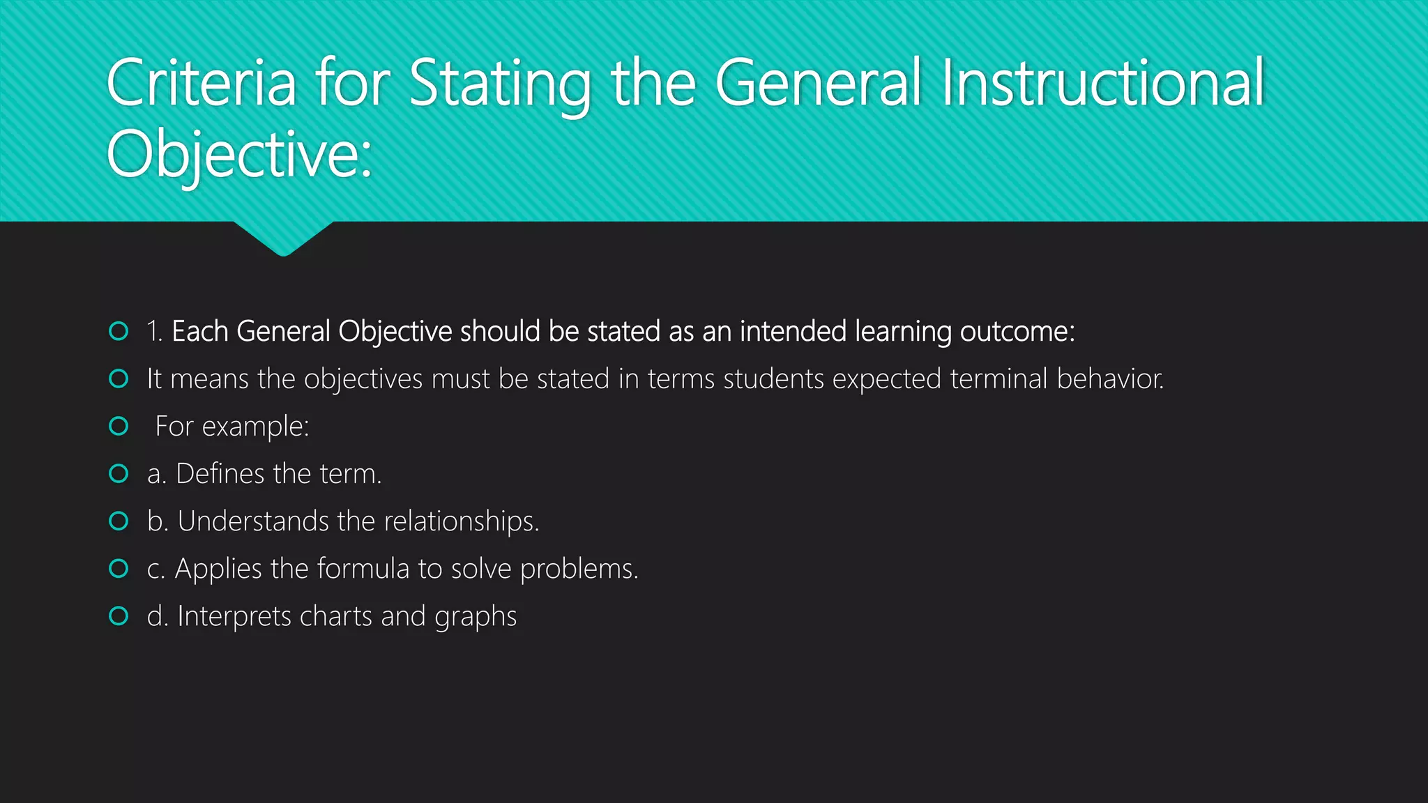 Criteria for Stating the General Instructional
Objective:
 1. Each General Objective should be stated as an intended learning outcome:
 It means the objectives must be stated in terms students expected terminal behavior.
 For example:
 a. Defines the term.
 b. Understands the relationships.
 c. Applies the formula to solve problems.
 d. Interprets charts and graphs
 