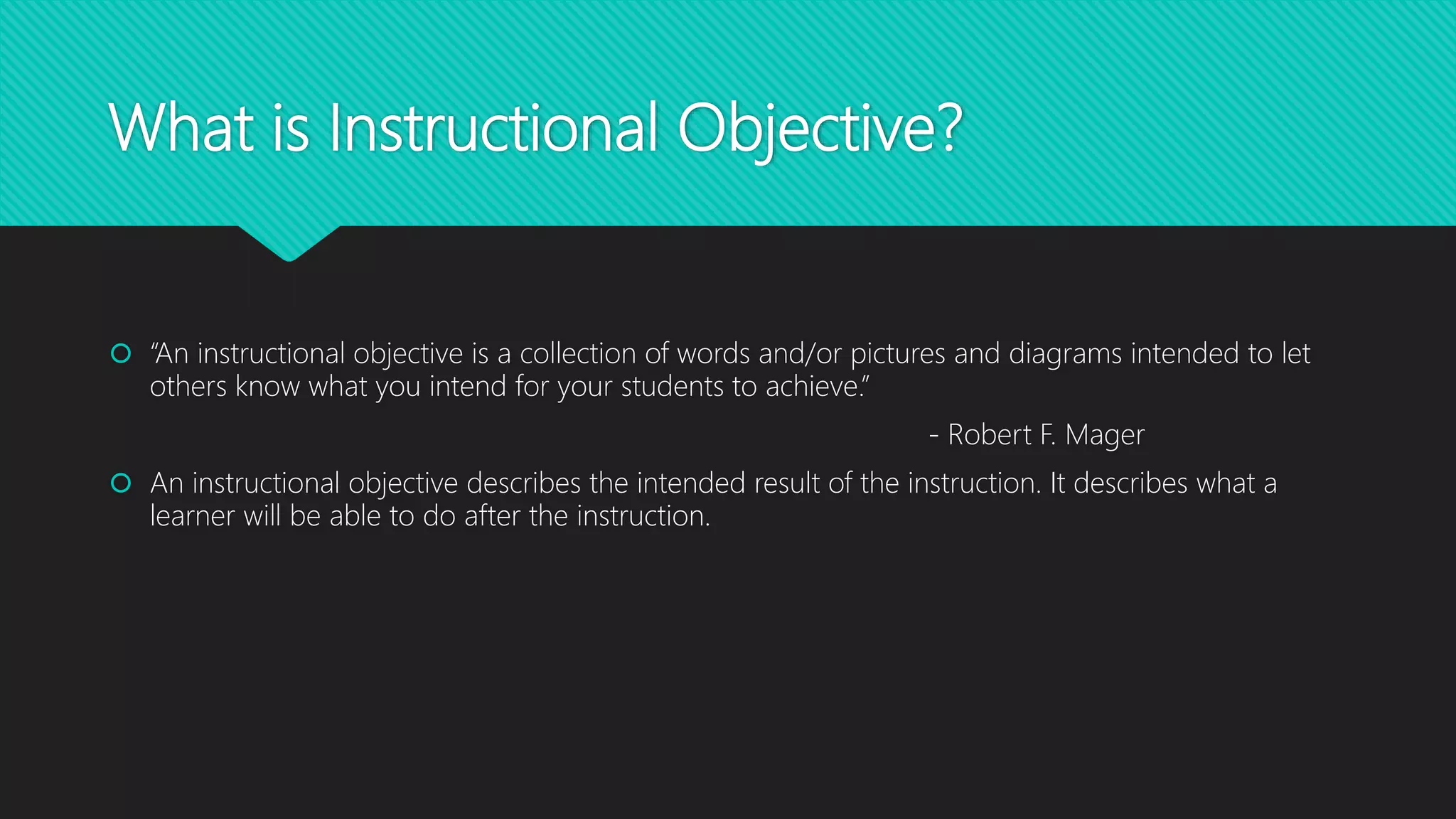 What is Instructional Objective?
 “An instructional objective is a collection of words and/or pictures and diagrams intended to let
others know what you intend for your students to achieve.”
- Robert F. Mager
 An instructional objective describes the intended result of the instruction. It describes what a
learner will be able to do after the instruction.
 