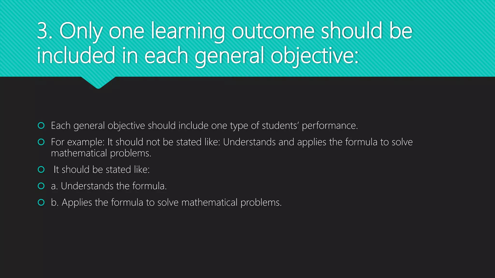 3. Only one learning outcome should be
included in each general objective:
 Each general objective should include one type of students’ performance.
 For example: It should not be stated like: Understands and applies the formula to solve
mathematical problems.
 It should be stated like:
 a. Understands the formula.
 b. Applies the formula to solve mathematical problems.
 