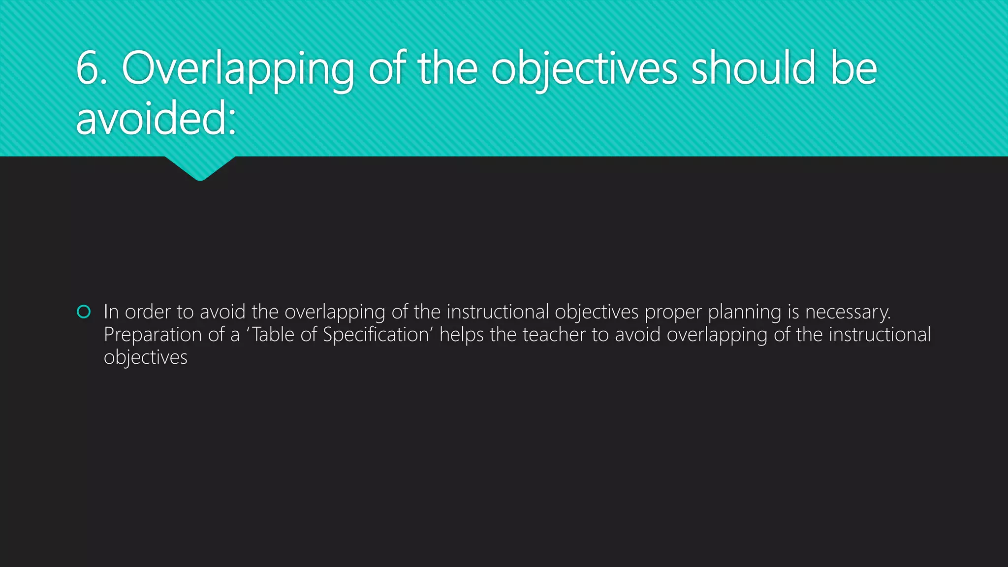 6. Overlapping of the objectives should be
avoided:
 In order to avoid the overlapping of the instructional objectives proper planning is necessary.
Preparation of a ‘Table of Specification’ helps the teacher to avoid overlapping of the instructional
objectives
 