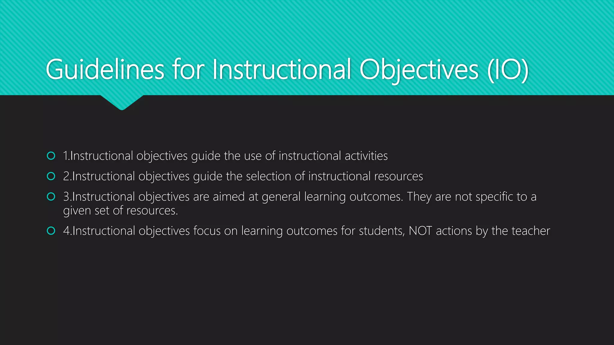 Guidelines for Instructional Objectives (IO)
 1.Instructional objectives guide the use of instructional activities
 2.Instructional objectives guide the selection of instructional resources
 3.Instructional objectives are aimed at general learning outcomes. They are not specific to a
given set of resources.
 4.Instructional objectives focus on learning outcomes for students, NOT actions by the teacher
 