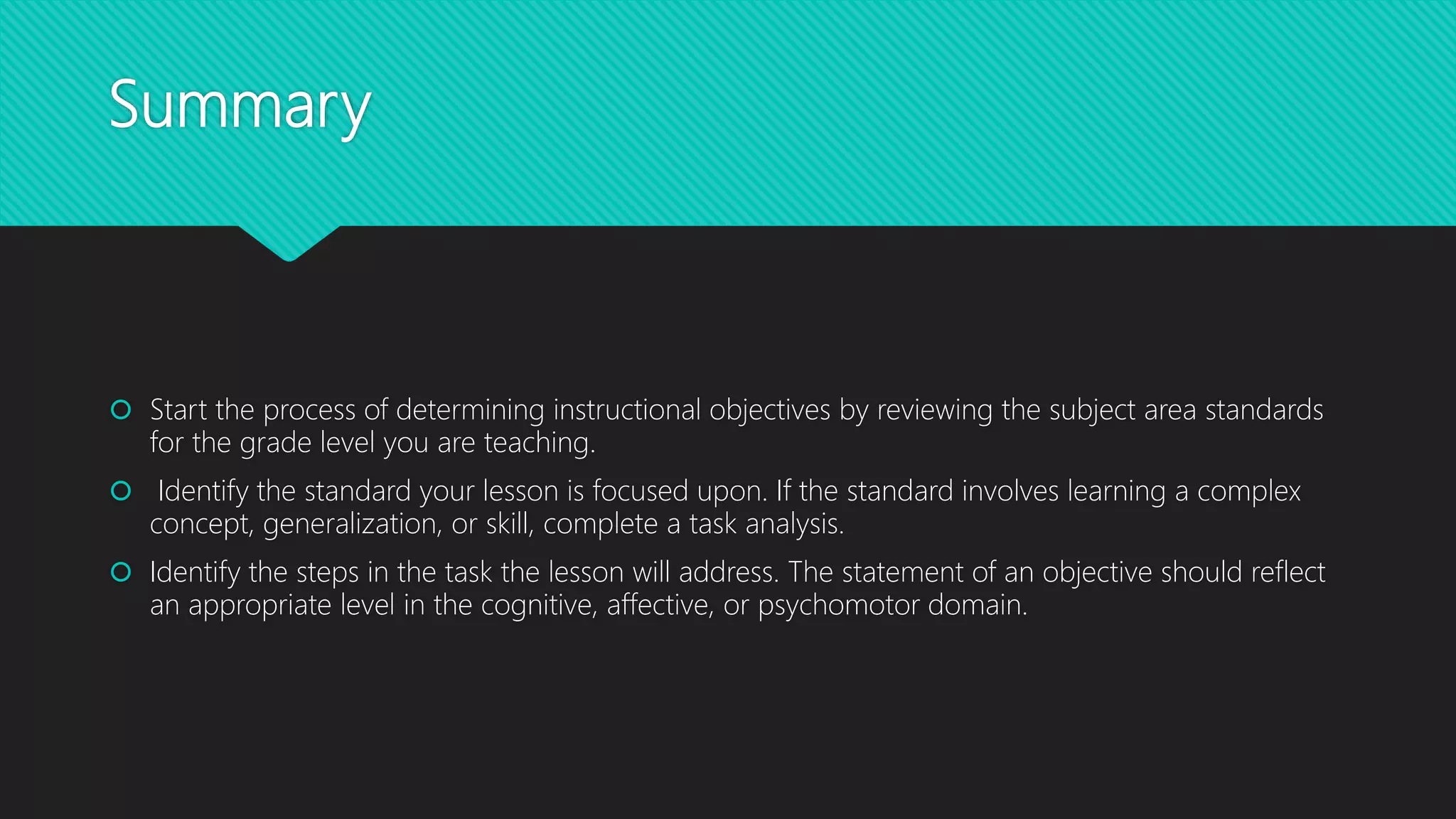 Summary
 Start the process of determining instructional objectives by reviewing the subject area standards
for the grade level you are teaching.
 Identify the standard your lesson is focused upon. If the standard involves learning a complex
concept, generalization, or skill, complete a task analysis.
 Identify the steps in the task the lesson will address. The statement of an objective should reflect
an appropriate level in the cognitive, affective, or psychomotor domain.
 