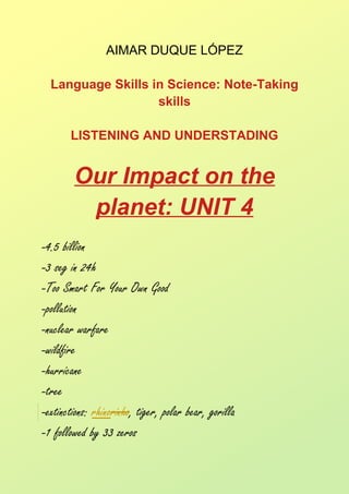 AIMAR DUQUE LÓPEZ
Language Skills in Science: Note-Taking
skills
LISTENING AND UNDERSTADING
Our Impact on the
planet: UNIT 4
-4.5 billion
-3 seg in 24h
-Too Smart For Your Own Good
-pollution
-nuclear warfare
-wildfire
-hurricane
-tree
-extinctions: rhinorinho, tiger, polar bear, gorilla
-1 followed by 33 zeros
 