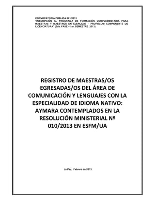 CONVOCATORIA PÚBLICA 001/2013
  “INSCRIPCIÓN AL PROGRAMA DE FORMACIÓN COMPLEMENTARIA PARA
  MAESTRAS Y MAESTROS EN EJERCICIO – PROFOCOM COMPONENTE DE
  LICENCIATURA” (2da. FASE – 1er. SEMESTRE 2013)




    REGISTRO DE MAESTRAS/OS
    EGRESADAS/OS DEL ÁREA DE
COMUNICACIÓN Y LENGUAJES CON LA
 ESPECIALIDAD DE IDIOMA NATIVO:
  AYMARA CONTEMPLADOS EN LA
   RESOLUCIÓN MINISTERIAL Nº
      010/2013 EN ESFM/UA




                   La Paz, Febrero de 2013
 