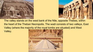 The valley stands on the west bank of the Nile, opposite Thebes, within
the heart of the Theban Necropolis. The wadi consists of two valleys, East
Valley (where the majority of the royal tombs are situated) and West
Valley.
 