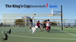 The King’s Cup(Basketball) l Spain
The King’s Cup of Basketball is an annual cup competition for Spanish basketball teams organized by
Spain's top professional league, the Liga ABC. Originally known as the Copa de España de Baloncesto,
was first played in 1933.
Most of the fans of Spanish basketball love this competition because is funny and interesting. Many people
make bets saying what team will win.
A very good player of Spanish basketball is Pau Gasol that plays on the NBA in the team called the “San
Antonio Spurs”. He is a six-time NBA all-star.
 