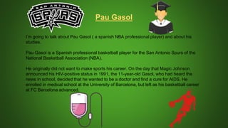 I’m going to talk about Pau Gasol ( a spanish NBA professional player) and about his
studies.
Pau Gasol is a Spanish professional basketball player for the San Antonio Spurs of the
National Basketball Association (NBA).
He originally did not want to make sports his career. On the day that Magic Johnson
announced his HIV-positive status in 1991, the 11-year-old Gasol, who had heard the
news in school, decided that he wanted to be a doctor and find a cure for AIDS. He
enrolled in medical school at the University of Barcelona, but left as his basketball career
at FC Barcelona advanced.
Pau Gasol
 