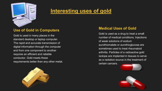 Medical Uses of Gold
Gold is used as a drug to treat a small
number of medical conditions. Injections
of weak solutions of sodium
aurothiomalate or aurothioglucose are
sometimes used to treat rheumatoid
arthritis. Particles of a radioactive gold
isotope are implanted in tissues to serve
as a radiation source in the treatment of
certain cancers.
Use of Gold in Computers
Gold is used in many places in the
standard desktop or laptop computer.
The rapid and accurate transmission of
digital information through the computer
and from one component to another
requires an efficient and reliable
conductor. Gold meets these
requirements better than any other metal.
Interesting uses of gold
 