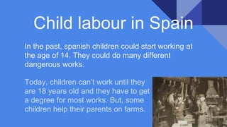 In the past, spanish children could start working at
the age of 14. They could do many different
dangerous works.
Child labour in Spain
Today, children can’t work until they
are 18 years old and they have to get
a degree for most works. But, some
children help their parents on farms.
 