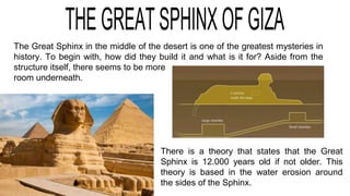 The Great Sphinx in the middle of the desert is one of the greatest mysteries in
history. To begin with, how did they build it and what is it for? Aside from the
structure itself, there seems to be more
room underneath.
There is a theory that states that the Great
Sphinx is 12.000 years old if not older. This
theory is based in the water erosion around
the sides of the Sphinx.
 