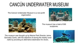 The Cancún Underwater Museum is a non-profit
organization.
The museum was thought up by Marine Park Director Jaime
Gonzalez Canto, with the objective of saving the nearby coral
reefs by providing an alternative destination for divers.
The museum has a total of 500
sculptures.
 