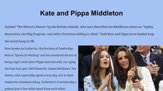 Dubbed “The Wisteria Sisters” by the British tabloids, who once described the Middleton sisters as “highly
decorative, terribly fragrant, and with a ferocious ability to climb,” both Kate and Pippa have landed atop
the social heap in UK.
Kate and Pippa Middleton
Now known as Catherine, the Duchess of Cambridge,
Kate is “Queen-in-Waiting” and has mastered the art of
being royal. Little sister Pippa married well, too, tying
the knot last year with financier James Matthews. The
sisters, who reportedly speak every day, live in their
respective mansions (okay, Catherine’s is technically a
palace) just a few miles apart from each other.
 