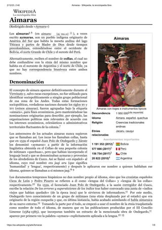 2/12/23, 2:40 Aimaras - Wikipedia, la enciclopedia libre
https://es.wikipedia.org/wiki/Aimaras 1/9
Aimaras
Aimaras con trajes e instrumentos típicos
Descendencia 1 950 000[cita requerida]
Idioma Aimara, español, quechua
Religión Creencias tradicionales
andinas
Etnias
relacionadas
Jacaru, cauqui
Asentamientos importantes
1 191 352 (2012)1 ​ Bolivia
577 666 (2017)2 ​ Perú
156 754 (2017)3 ​ Chile
20 822 (2010)4 ​ Argentina
Aimaras
(Redirigido desde «Aymara»)
Los aimaras5 ​
6 ​ (en aimara: [aj.ˈma.ɾa] ⓘ ), a veces
escrito aymaras, son un pueblo indígena originario de
América del Sur que habita la meseta andina del lago
Titicaca y partes de Madre de Dios desde tiempos
precolombinos, extendiéndose entre el occidente de
Bolivia, el norte Grande de Chile y el sureste del Perú.
Alternativamente, reciben el nombre de collas, el cual no
debe confundirse con la etnia del mismo nombre que
habita en el noroeste de Argentina y el norte de Chile, ya
que no hay correspondencia biunívoca entre ambos
nombres.
El concepto de aimara aparece definitivamente durante el
Virreinato y, salvo raras excepciones, no fue utilizado para
identificar sociopolíticamente a ningún grupo poblacional
de esa zona de los Andes. Todas estas formaciones
sociopolíticas, verdaderas naciones durante los siglos xv y
xvi (reinos aimaras), fueron agrupadas bajo la etiqueta
«aimara», para fines económicos, pero manteniéndose las
nominaciones originarias para describir, por ejemplo, las
organizaciones políticas más relevantes de acuerdo con
los intereses económicos, eclesiásticos o administrativos
territoriales fluctuantes de la colonia.7 ​
Los antecesores de los actuales aimaras nunca supieron
que se llamaban así. Los incas los llamaban collas, hasta
que en 1559 el español Juan Polo de Ondegardo y Zárate
los denominó «aymaras» a partir de la información
lingüística obtenida en el Collao de una pequeña colonia
de mitimaes «quechuas», pero que habían incorporado el
lenguaje local y que se denominaban aymaras y provenían
de los alrededores de Cuzco. Así se llamó «en español» al
idioma, cuyo real nombre era jaqi aru (que significa
‘humanidad’ y ‘lengua’, respectivamente) y después le aplicaron ese nombre a quienes hablaban ese
idioma, quienes se llamaban a sí mismos jaqi.8 ​
9 ​
Los documentos tempranos hispánicos no dan nombre propio al idioma, sino que los cronistas españoles
Cieza de León y Pedro Pizarro se refieren a él como «lengua del Collao» y «lengua de los collas»
respectivamente.10 ​ En 1559, el licenciado Juan Polo de Ondegardo, a la sazón corregidor del Cusco,
escribe la relación De los errores y supersticiones de los indios tras haber convocado una junta de «indios
viejos que habían quedado» (de la época inca) que le sirvieron de informadores.11 ​ Por este medio,
Ondegardo tuvo conocimiento de un grupo de mitimaes (una etnia desplazada por el estado) que era
originario de la región cuzqueña y que, en última instancia, había acabado asimilando el habla aimaraica
de su nuevo entorno.12 ​Tomando la parte por el todo, se empezó a usar el nombre de la etnia trasplantada
como nombre de todo el idioma, de manera que en las publicaciones producidas por el III Concilio
Limense (1584-1585), que incorporan también un extracto de la mencionada obra de Ondegardo,11
aparece por primera vez la palabra «aymara» explícitamente aplicada a la lengua.10 ​
13 ​
Denominación
 