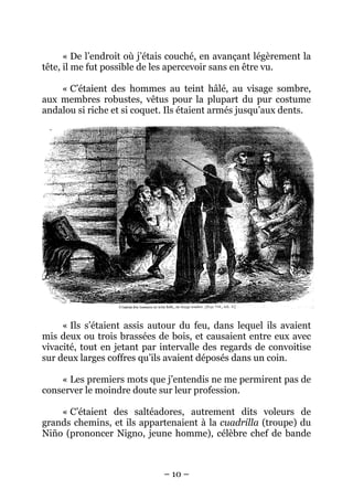 – 10 –
« De l’endroit où j’étais couché, en avançant légèrement la
tête, il me fut possible de les apercevoir sans en être vu.
« C’étaient des hommes au teint hâlé, au visage sombre,
aux membres robustes, vêtus pour la plupart du pur costume
andalou si riche et si coquet. Ils étaient armés jusqu’aux dents.
« Ils s’étaient assis autour du feu, dans lequel ils avaient
mis deux ou trois brassées de bois, et causaient entre eux avec
vivacité, tout en jetant par intervalle des regards de convoitise
sur deux larges coffres qu’ils avaient déposés dans un coin.
« Les premiers mots que j’entendis ne me permirent pas de
conserver le moindre doute sur leur profession.
« C’étaient des saltéadores, autrement dits voleurs de
grands chemins, et ils appartenaient à la cuadrilla (troupe) du
Niño (prononcer Nigno, jeune homme), célèbre chef de bande
 