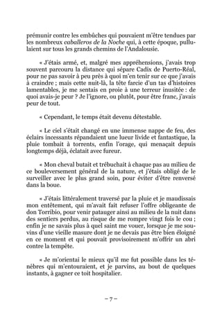 – 7 –
prémunir contre les embûches qui pouvaient m’être tendues par
les nombreux caballeros de la Noche qui, à cette époque, pullu-
laient sur tous les grands chemins de l’Andalousie.
« J’étais armé, et, malgré mes appréhensions, j’avais trop
souvent parcouru la distance qui sépare Cadix de Puerto-Réal,
pour ne pas savoir à peu près à quoi m’en tenir sur ce que j’avais
à craindre ; mais cette nuit-là, la tête farcie d’un tas d’histoires
lamentables, je me sentais en proie à une terreur inusitée : de
quoi avais-je peur ? Je l’ignore, ou plutôt, pour être franc, j’avais
peur de tout.
« Cependant, le temps était devenu détestable.
« Le ciel s’était changé en une immense nappe de feu, des
éclairs incessants répandaient une lueur livide et fantastique, la
pluie tombait à torrents, enfin l’orage, qui menaçait depuis
longtemps déjà, éclatait avec fureur.
« Mon cheval butait et trébuchait à chaque pas au milieu de
ce bouleversement général de la nature, et j’étais obligé de le
surveiller avec le plus grand soin, pour éviter d’être renversé
dans la boue.
« J’étais littéralement traversé par la pluie et je maudissais
mon entêtement, qui m’avait fait refuser l’offre obligeante de
don Torribio, pour venir patauger ainsi au milieu de la nuit dans
des sentiers perdus, au risque de me rompre vingt fois le cou ;
enfin je ne savais plus à quel saint me vouer, lorsque je me sou-
vins d’une vieille masure dont je ne devais pas être bien éloigné
en ce moment et qui pouvait provisoirement m’offrir un abri
contre la tempête.
« Je m’orientai le mieux qu’il me fut possible dans les té-
nèbres qui m’entouraient, et je parvins, au bout de quelques
instants, à gagner ce toit hospitalier.
 