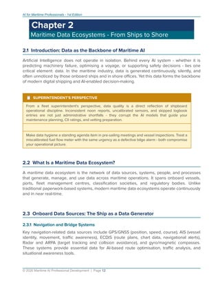 AI for Maritime Professionals - 1st Edition
Chapter 2
Maritime Data Ecosystems - From Ships to Shore
2.1 Introduction: Data as the Backbone of Maritime AI
Artiﬁcial Intelligence does not operate in isolation. Behind every AI system - whether it is
predicting machinery failure, optimising a voyage, or supporting safety decisions - lies one
critical element: data. In the maritime industry, data is generated continuously, silently, and
often unnoticed by those onboard ships and in shore oﬃces. Yet this data forms the backbone
of modern digital shipping and AI-enabled decision-making.
¹ SUPERINTENDENT'S PERSPECTIVE
From a ﬂeet superintendent's perspective, data quality is a direct reﬂection of shipboard
operational discipline. Inconsistent noon reports, uncalibrated sensors, and skipped logbook
entries are not just administrative shortfalls - they corrupt the AI models that guide your
maintenance planning, CII ratings, and vetting preparation.
Make data hygiene a standing agenda item in pre-sailing meetings and vessel inspections. Treat a
miscalibrated fuel ﬂow meter with the same urgency as a defective bilge alarm - both compromise
your operational picture.
2.2 What Is a Maritime Data Ecosystem?
A maritime data ecosystem is the network of data sources, systems, people, and processes
that generate, manage, and use data across maritime operations. It spans onboard vessels,
ports, ﬂeet management centres, classiﬁcation societies, and regulatory bodies. Unlike
traditional paperwork-based systems, modern maritime data ecosystems operate continuously
and in near real-time.
2.3 Onboard Data Sources: The Ship as a Data Generator
2.3.1 Navigation and Bridge Systems
Key navigation-related data sources include GPS/GNSS (position, speed, course), AIS (vessel
identity, movement, traﬃc awareness), ECDIS (route plans, chart data, navigational alerts),
Radar and ARPA (target tracking and collision avoidance), and gyro/magnetic compasses.
These systems provide essential data for AI-based route optimisation, traﬃc analysis, and
situational awareness tools.
© 2026 Maritime AI Professional Development | Page 12
 