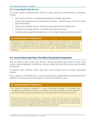 AI for Maritime Professionals - 1st Edition
2.3.3 Cargo-Speciﬁc Data Sources
For cargo vessels, additional data streams directly relevant to AI performance monitoring
include:
• Draft and trim sensors - for load optimization and stability calculations
• Cargo hold temperature and atmosphere monitors - critical for grain, coal, and certain
bulk commodities
• Hatch cover integrity sensors - detecting water ingress risk for bulk carriers
• Tank level and ullage systems - for tankers and chemical carriers
• Container stack weight distribution data - increasingly integrated with port systems
¹ SUPERINTENDENT'S PERSPECTIVE
Cargo data is an underutilised AI input on many managed vessels. Consider this: an AI system
correlating trim, draft, and shaft power data can quantify exactly how much fuel is wasted per
voyage due to suboptimal loading. On a Panamax bulk carrier making 40 laden voyages per year,
even a 1% trim optimisation can yield signiﬁcant fuel savings - fully auditable for CII and EU ETS
reporting.
2.4 Human-Generated Data: The Often Overlooked Component
Not all maritime data comes from sensors. Human-generated data remains critical: noon
reports, engine logbooks, maintenance records, safety and near-miss reports, and checklists
and permits.
AI systems often combine sensor data with human-entered data to provide meaningful
insights.
Errors, delays, or inconsistencies in manual reporting can signiﬁcantly impact AI performance.
Seafarers are not just users of AI systems - they are contributors to them.
¹ SUPERINTENDENT'S PERSPECTIVE
The quality of shipboard reporting is a direct competitive advantage in AI-enabled ﬂeet
management. Companies that invest in standardised noon report templates, electronic logbooks,
and oﬃcer training on data entry discipline see measurably better AI performance outcomes.
Practical step: During vessel inspections, review three months of noon reports for consistency.
Look for: round-number fuel ﬁgures (indicating estimation rather than measurement), identical fuel
consumption entries on consecutive days in diﬀerent sea states, and blank entries in ﬁelds that AI
systems rely upon such as ME load, slip percentage, and wind force.
© 2026 Maritime AI Professional Development | Page 14
 