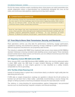 AI for Maritime Professionals - 1st Edition
For AI, this means real-time engine monitoring where shore teams can watch parameters live,
remote diagnostics where a superintendent can troubleshoot alongside the crew via live
video, and continuous data pipelines replacing end-of-day batch uploads.
¹ SUPERINTENDENT'S PERSPECTIVE
LEO connectivity changes the superintendent's role fundamentally. You no longer need to wait for
the noon report or the end-of-passage report to know what is happening onboard. With real-time
data, you can intervene earlier - but this also means your team must be structured to handle a
continuous stream of alerts, not just daily summaries.
Avoid the 'alert fatigue' trap: when superintendents receive hundreds of AI notiﬁcations per day
across a ﬂeet, genuine critical alerts get buried. Implement AI alert thresholds carefully, with clear
escalation protocols distinguishing between: (1) Advisory - for crew awareness, (2) Action
Required - for Master/CE response, and (3) Urgent - superintendent notiﬁcation within 2 hours.
2.7 From Ship to Shore: Data Transmission, Security, and Standards
Fleet operations centres use ship data for performance monitoring, voyage optimisation,
compliance tracking, and maintenance planning. A major challenge is system fragmentation -
diﬀerent equipment manufacturers use proprietary data formats.
The industry is adopting ISO 19847 (how shipboard data servers share data) and ISO 19848 (a
standard 'dictionary' ensuring consistent data labelling across vessel types). These standards
prevent vendor lock-in where owners are forced to use one software brand because their data
is trapped in a proprietary format.
2.7.1 Regulatory Context: IMO 2021 and the SMS
Since January 2021, under IMO Resolution MSC.428(98), cyber risks must be addressed within
a ship's SMS under the ISM Code. A cyber incident aﬀecting an ECDIS, ballast water
management system, or main engine governor is now classiﬁed as a safety incident,
comparable to a ﬁre or grounding.
2.7.2 The Risk of Data Poisoning in AI
Instead of shutting down a system like a ransomware attack, an attacker might subtly alter the
data being fed into an AI.
If GPS data or engine temperature readings are spoofed or altered, the AI will continue to
function but will learn from a false reality - potentially recommending a course change into
danger or failing to predict a machinery breakdown because the input data looks 'normal.'
The defence is cross-checking AI recommendations against independent, non-connected
sources such as visual bearings, magnetic compass, and manual soundings.
© 2026 Maritime AI Professional Development | Page 16
 