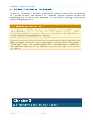 AI for Maritime Professionals - 1st Edition
2.8 The Role of Seafarers as Data Stewards
Seafarers play a crucial role in maintaining data ecosystem integrity: ensuring sensors are maintained
and calibrated, recording data accurately and consistently, reporting anomalies promptly, and
understanding how their actions aﬀect AI outputs. Data stewardship is becoming an extension of
professional responsibility at sea.
¹ SUPERINTENDENT'S PERSPECTIVE
Introduce 'data stewardship' language into your vessel inspection protocols and oﬃcer appraisal
criteria. A Chief Engineer who consistently delivers clean, calibrated sensor data should be
recognised in the same way as one who achieves excellent machinery uptime - both contribute
directly to ﬂeet performance and commercial outcomes.
When onboarding new vessels or new crews, include a dedicated 'AI and Data Systems
Familiarisation' session in the pre-sailing checklist. Cover: what data systems are installed, what
they report to the oﬃce, how errors are reported, and what the oﬃcer should do when AI alerts
are triggered.
Chapter 3
AI in Navigation and Decision Support
© 2026 Maritime AI Professional Development | Page 17
 