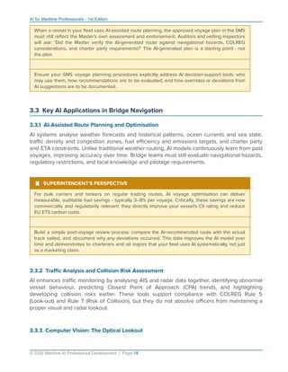 AI for Maritime Professionals - 1st Edition
When a vessel in your ﬂeet uses AI-assisted route planning, the approved voyage plan in the SMS
must still reﬂect the Master's own assessment and endorsement. Auditors and vetting inspectors
will ask: 'Did the Master verify the AI-generated route against navigational hazards, COLREG
considerations, and charter party requirements?' The AI-generated plan is a starting point - not
the plan.
Ensure your SMS voyage planning procedures explicitly address AI decision-support tools: who
may use them, how recommendations are to be evaluated, and how overrides or deviations from
AI suggestions are to be documented.
3.3 Key AI Applications in Bridge Navigation
3.3.1 AI-Assisted Route Planning and Optimisation
AI systems analyse weather forecasts and historical patterns, ocean currents and sea state,
traﬃc density and congestion zones, fuel eﬃciency and emissions targets, and charter party
and ETA constraints. Unlike traditional weather routing, AI models continuously learn from past
voyages, improving accuracy over time. Bridge teams must still evaluate navigational hazards,
regulatory restrictions, and local knowledge and pilotage requirements.
¹ SUPERINTENDENT'S PERSPECTIVE
For bulk carriers and tankers on regular trading routes, AI voyage optimisation can deliver
measurable, auditable fuel savings - typically 3–8% per voyage. Critically, these savings are now
commercially and regulatorily relevant: they directly improve your vessel's CII rating and reduce
EU ETS carbon costs.
Build a simple post-voyage review process: compare the AI-recommended route with the actual
track sailed, and document why any deviations occurred. This data improves the AI model over
time and demonstrates to charterers and oil majors that your ﬂeet uses AI systematically, not just
as a marketing claim.
3.3.2 Traﬃc Analysis and Collision Risk Assessment
AI enhances traﬃc monitoring by analysing AIS and radar data together, identifying abnormal
vessel behaviour, predicting Closest Point of Approach (CPA) trends, and highlighting
developing collision risks earlier. These tools support compliance with COLREG Rule 5
(Look-out) and Rule 7 (Risk of Collision), but they do not absolve oﬃcers from maintaining a
proper visual and radar lookout.
3.3.3 Computer Vision: The Optical Lookout
© 2026 Maritime AI Professional Development | Page 19
 