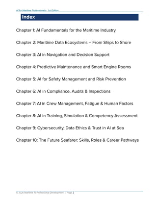 AI for Maritime Professionals - 1st Edition
Index
Chapter 1: AI Fundamentals for the Maritime Industry
Chapter 2: Maritime Data Ecosystems – From Ships to Shore
Chapter 3: AI in Navigation and Decision Support
Chapter 4: Predictive Maintenance and Smart Engine Rooms
Chapter 5: AI for Safety Management and Risk Prevention
Chapter 6: AI in Compliance, Audits & Inspections
Chapter 7: AI in Crew Management, Fatigue & Human Factors
Chapter 8: AI in Training, Simulation & Competency Assessment
Chapter 9: Cybersecurity, Data Ethics & Trust in AI at Sea
Chapter 10: The Future Seafarer: Skills, Roles & Career Pathways
© 2026 Maritime AI Professional Development | Page 2
 