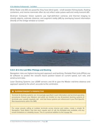 AI for Maritime Professionals - 1st Edition
While Radar and AIS are powerful, they have blind spots - small wooden ﬁshing boats, ﬂoating
containers, and marine mammals often do not reﬂect radar pulses well and rarely transmit AIS.
AI-driven Computer Vision systems use high-deﬁnition cameras and thermal imaging to
classify objects, estimate distance, and augment reality (AR) by overlaying hazard information
directly on the bridge window or screen.
3.3.4 AI in the Last Mile: Pilotage and Docking
Navigation risks are highest during port approach and berthing. Portable Pilot Units (PPUs) use
AI software to predict the vessel's future position based on current speed, turn rate, and
wind/current data.
Laser Docking Systems use LIDAR sensors and AI to give the Master real-time distance and
approach speed to the wharf, accurate to the centimetre.
¹ SUPERINTENDENT'S PERSPECTIVE
Terminal AI docking systems are increasingly speciﬁed in port information and terminal operating
procedures. Ensure your Masters and pilots are briefed on any AI-assisted docking systems at
terminals your vessels regularly call - and that these systems are referenced in your Port-Speciﬁc
Risk Assessments within the SMS.
For cargo vessels calling at multiple terminals across diverse port states, create a simple 'AI
Navigation Tools Matrix' that lists each regular port of call, the AI/digital aids available, and any
known limitations or reliability issues. This is a practical addition to the voyage ﬁle.
© 2026 Maritime AI Professional Development | Page 20
 
