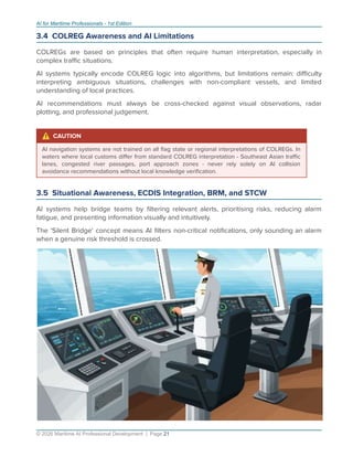 AI for Maritime Professionals - 1st Edition
3.4 COLREG Awareness and AI Limitations
COLREGs are based on principles that often require human interpretation, especially in
complex traﬃc situations.
AI systems typically encode COLREG logic into algorithms, but limitations remain: diﬃculty
interpreting ambiguous situations, challenges with non-compliant vessels, and limited
understanding of local practices.
AI recommendations must always be cross-checked against visual observations, radar
plotting, and professional judgement.
⚠ CAUTION
AI navigation systems are not trained on all ﬂag state or regional interpretations of COLREGs. In
waters where local customs diﬀer from standard COLREG interpretation - Southeast Asian traﬃc
lanes, congested river passages, port approach zones - never rely solely on AI collision
avoidance recommendations without local knowledge veriﬁcation.
3.5 Situational Awareness, ECDIS Integration, BRM, and STCW
AI systems help bridge teams by ﬁltering relevant alerts, prioritising risks, reducing alarm
fatigue, and presenting information visually and intuitively.
The 'Silent Bridge' concept means AI ﬁlters non-critical notiﬁcations, only sounding an alarm
when a genuine risk threshold is crossed.
© 2026 Maritime AI Professional Development | Page 21
 