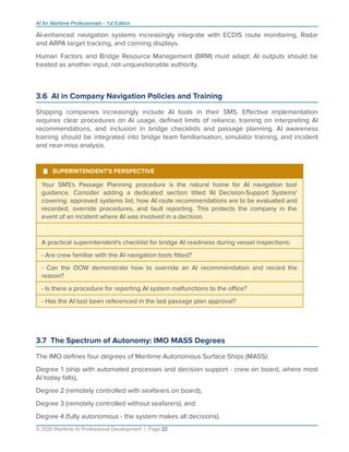 AI for Maritime Professionals - 1st Edition
AI-enhanced navigation systems increasingly integrate with ECDIS route monitoring, Radar
and ARPA target tracking, and conning displays.
Human Factors and Bridge Resource Management (BRM) must adapt: AI outputs should be
treated as another input, not unquestionable authority.
3.6 AI in Company Navigation Policies and Training
Shipping companies increasingly include AI tools in their SMS. Eﬀective implementation
requires clear procedures on AI usage, deﬁned limits of reliance, training on interpreting AI
recommendations, and inclusion in bridge checklists and passage planning. AI awareness
training should be integrated into bridge team familiarisation, simulator training, and incident
and near-miss analysis.
¹ SUPERINTENDENT'S PERSPECTIVE
Your SMS's Passage Planning procedure is the natural home for AI navigation tool
guidance. Consider adding a dedicated section titled 'AI Decision-Support Systems'
covering: approved systems list, how AI route recommendations are to be evaluated and
recorded, override procedures, and fault reporting. This protects the company in the
event of an incident where AI was involved in a decision.
A practical superintendent's checklist for bridge AI readiness during vessel inspections:
- Are crew familiar with the AI navigation tools ﬁtted?
- Can the OOW demonstrate how to override an AI recommendation and record the
reason?
- Is there a procedure for reporting AI system malfunctions to the oﬃce?
- Has the AI tool been referenced in the last passage plan approval?
3.7 The Spectrum of Autonomy: IMO MASS Degrees
The IMO deﬁnes four degrees of Maritime Autonomous Surface Ships (MASS):
Degree 1 (ship with automated processes and decision support - crew on board, where most
AI today falls),
Degree 2 (remotely controlled with seafarers on board),
Degree 3 (remotely controlled without seafarers), and
Degree 4 (fully autonomous - the system makes all decisions).
© 2026 Maritime AI Professional Development | Page 22
 