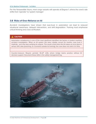 AI for Maritime Professionals - 1st Edition
For the foreseeable future, most cargo vessels will operate at Degree 1, where the crew's role
shifts from 'operator' to 'system manager.'
3.8 Risks of Over-Reliance on AI
Accident investigations have shown that over-trust in automation can lead to reduced
situational awareness, delayed intervention, and skill degradation. Training must emphasise
critical thinking and cross-veriﬁcation.
⚠ CAUTION
Automation complacency is one of the most signiﬁcant identiﬁed risk factors in modern maritime
accident investigation. When an AI system has been reliably correct for months, crew trust it
implicitly - and may stop verifying its outputs. The result is that when the AI makes an error (due to
sensor drift, data poisoning, or a scenario outside its training), the crew does not catch it in time.
Counter-measure: Require periodic 'AI-oﬀ' drills where bridge teams practice without AI
decision-support. Document these drills in the safety management log.
© 2026 Maritime AI Professional Development | Page 23
 