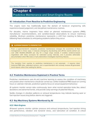 AI for Maritime Professionals - 1st Edition
Chapter 4
Predictive Maintenance and Smart Engine Rooms
4.1 Introduction: From Reactive to Predictive Engineering
The engine room has traditionally been the domain of hands-on engineering skill,
experience-based judgement, and disciplined maintenance routines.
For decades, marine engineers have relied on planned maintenance systems (PMS),
manufacturer recommendations, and condition-based observations to ensure machinery
reliability. AI-driven predictive maintenance represents a shift from reacting to failures or
following ﬁxed schedules to anticipating problems before they occur.
¹ SUPERINTENDENT'S PERSPECTIVE
From a superintendent's viewpoint, predictive maintenance changes the economics of ﬂeet
management in three ways: it reduces emergency dry-docking and oﬀ-hire events (which can
cost USD 50,000–200,000 per day for a large cargo vessel), it enables evidence-based
negotiation with Class surveyors for extended survey intervals, and it provides defensible
documentation when P&I clubs or hull underwriters investigate machinery failures.
The transition from reactive to predictive maintenance is not automatic - it requires clean
historical PMS data, calibrated sensors, and a superintendent who actively reviews AI-generated
trend reports rather than waiting for alarms.
4.2 Predictive Maintenance Explained in Practical Terms
Predictive maintenance uses AI and machine learning to assess the condition of machinery
and predict when maintenance should be carried out. Unlike traditional PMS based on running
hours or calendar intervals, predictive systems focus on actual equipment behaviour.
AI systems monitor sensor data continuously, learn what normal operation looks like, detect
deviations and abnormal trends, and provide early warnings of potential failures.
Subtle changes in vibration patterns or exhaust temperatures may indicate bearing wear or
fuel injection issues long before alarms are triggered.
4.3 Key Machinery Systems Monitored by AI
4.3.1 Main Engines
AI-based systems monitor cylinder pressure and exhaust temperatures, fuel injection timing
and performance, vibration and torsional stress, and lubrication oil condition. A critical
© 2026 Maritime AI Professional Development | Page 24
 