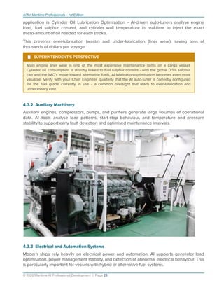 AI for Maritime Professionals - 1st Edition
application is Cylinder Oil Lubrication Optimisation - AI-driven auto-tuners analyse engine
load, fuel sulphur content, and cylinder wall temperature in real-time to inject the exact
micro-amount of oil needed for each stroke.
This prevents over-lubrication (waste) and under-lubrication (liner wear), saving tens of
thousands of dollars per voyage.
¹ SUPERINTENDENT'S PERSPECTIVE
Main engine liner wear is one of the most expensive maintenance items on a cargo vessel.
Cylinder oil consumption is directly linked to fuel sulphur content - with the global 0.5% sulphur
cap and the IMO's move toward alternative fuels, AI lubrication optimisation becomes even more
valuable. Verify with your Chief Engineer quarterly that the AI auto-tuner is correctly conﬁgured
for the fuel grade currently in use - a common oversight that leads to over-lubrication and
unnecessary cost.
4.3.2 Auxiliary Machinery
Auxiliary engines, compressors, pumps, and puriﬁers generate large volumes of operational
data. AI tools analyse load patterns, start-stop behaviour, and temperature and pressure
stability to support early fault detection and optimised maintenance intervals.
4.3.3 Electrical and Automation Systems
Modern ships rely heavily on electrical power and automation. AI supports generator load
optimisation, power management stability, and detection of abnormal electrical behaviour. This
is particularly important for vessels with hybrid or alternative fuel systems.
© 2026 Maritime AI Professional Development | Page 25
 