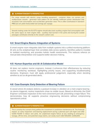 AI for Maritime Professionals - 1st Edition
¹ SUPERINTENDENT'S PERSPECTIVE
For cargo vessels with electric cargo handling equipment - container ships, car carriers, and
multipurpose vessels - generator load pattern AI can identify ineﬃcient power distribution that
increases fuel consumption and accelerates generator wear. This is often overlooked in standard
PMS but can yield measurable fuel savings per voyage.
Vessels trading under the EU ETS regime should also track auxiliary engine fuel consumption with
the same rigour as main engine data - auxiliary fuel burned in EU ports and during EU coastal
passages contributes directly to the vessel's carbon cost.
4.4 Smart Engine Rooms: Integration of Systems
A smart engine room integrates data from multiple systems into a uniﬁed monitoring platform.
AI acts as the analytical layer that correlates data across systems, identiﬁes patterns invisible
to isolated monitoring, and provides holistic health assessments. This reduces reliance on
manual data interpretation and supports better decision-making.
4.5 Human Expertise and AI: A Collaborative Model
AI does not replace marine engineers. Instead, it enhances their eﬀectiveness by reducing
routine monitoring workload, highlighting priority issues, and supporting troubleshooting
decisions. Engineers must still apply professional judgement, especially when deciding
whether to act on AI-generated alerts.
4.6 Case Example: Early Detection of Bearing Failure
A vessel where AI analysis detects a gradual increase in vibration on a main engine bearing -
no alarms triggered, routine inspections show no visible issues. Based on AI trends, the Chief
Engineer schedules inspection at the next convenient port call, preventing a major failure. This
demonstrates how AI supports proactive engineering decisions without compromising
operational control.
¹ SUPERINTENDENT'S PERSPECTIVE
This is exactly the scenario that justiﬁes the investment in predictive maintenance AI. The ﬁnancial
impact: an early inspection and bearing replacement during a planned port call might cost USD
5,000–15,000 in labour and parts. An unplanned engine failure at sea, leading to emergency
towage, oﬀ-hire time, and potential cargo claims, can easily reach USD 500,000–2,000,000.
© 2026 Maritime AI Professional Development | Page 26
 