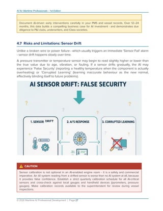 AI for Maritime Professionals - 1st Edition
Document AI-driven early interventions carefully in your PMS and vessel records. Over 12–24
months, this data builds a compelling business case for AI investment - and demonstrates due
diligence to P&I clubs, underwriters, and Class societies.
4.7 Risks and Limitations: Sensor Drift
Unlike a broken wire or power failure - which usually triggers an immediate 'Sensor Fail' alarm
- sensor drift happens slowly over time.
A pressure transmitter or temperature sensor may begin to read slightly higher or lower than
the true value due to age, vibration, or fouling. If a sensor drifts gradually, the AI may
experience 'False Security' (reporting a healthy temperature when the component is actually
overheating) or 'Corrupted Learning' (learning inaccurate behaviour as the new normal,
eﬀectively blinding itself to future problems).
⚠ CAUTION
Sensor calibration is not optional in an AI-enabled engine room - it is a safety and commercial
imperative. An AI system reading from a drifted sensor is worse than no AI system at all, because
it provides false conﬁdence. Establish a strict quarterly calibration schedule for all AI-critical
sensors and cross-check against local gauges and handheld devices (pyrometers, pressure
gauges). Make calibration records available to the superintendent for review during vessel
inspections.
© 2026 Maritime AI Professional Development | Page 27
 