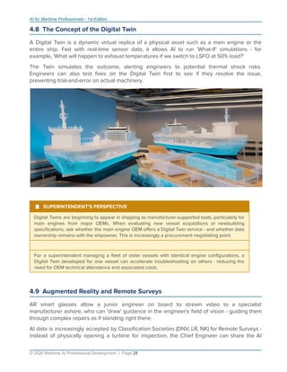 AI for Maritime Professionals - 1st Edition
4.8 The Concept of the Digital Twin
A Digital Twin is a dynamic virtual replica of a physical asset such as a main engine or the
entire ship. Fed with real-time sensor data, it allows AI to run 'What-If' simulations - for
example, 'What will happen to exhaust temperatures if we switch to LSFO at 50% load?'
The Twin simulates the outcome, alerting engineers to potential thermal shock risks.
Engineers can also test ﬁxes on the Digital Twin ﬁrst to see if they resolve the issue,
preventing trial-and-error on actual machinery.
¹ SUPERINTENDENT'S PERSPECTIVE
Digital Twins are beginning to appear in shipping as manufacturer-supported tools, particularly for
main engines from major OEMs. When evaluating new vessel acquisitions or newbuilding
speciﬁcations, ask whether the main engine OEM oﬀers a Digital Twin service - and whether data
ownership remains with the shipowner. This is increasingly a procurement negotiating point.
For a superintendent managing a ﬂeet of sister vessels with identical engine conﬁgurations, a
Digital Twin developed for one vessel can accelerate troubleshooting on others - reducing the
need for OEM technical attendance and associated costs.
4.9 Augmented Reality and Remote Surveys
AR smart glasses allow a junior engineer on board to stream video to a specialist
manufacturer ashore, who can 'draw' guidance in the engineer's ﬁeld of vision - guiding them
through complex repairs as if standing right there.
AI data is increasingly accepted by Classiﬁcation Societies (DNV, LR, NK) for Remote Surveys -
instead of physically opening a turbine for inspection, the Chief Engineer can share the AI
© 2026 Maritime AI Professional Development | Page 28
 