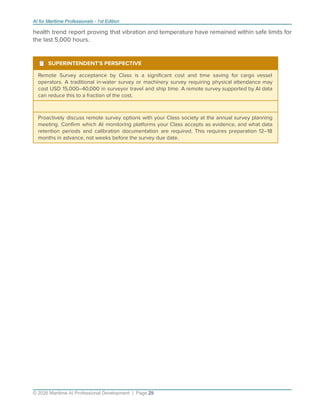 AI for Maritime Professionals - 1st Edition
health trend report proving that vibration and temperature have remained within safe limits for
the last 5,000 hours.
¹ SUPERINTENDENT'S PERSPECTIVE
Remote Survey acceptance by Class is a signiﬁcant cost and time saving for cargo vessel
operators. A traditional in-water survey or machinery survey requiring physical attendance may
cost USD 15,000–40,000 in surveyor travel and ship time. A remote survey supported by AI data
can reduce this to a fraction of the cost.
Proactively discuss remote survey options with your Class society at the annual survey planning
meeting. Conﬁrm which AI monitoring platforms your Class accepts as evidence, and what data
retention periods and calibration documentation are required. This requires preparation 12–18
months in advance, not weeks before the survey due date.
© 2026 Maritime AI Professional Development | Page 29
 