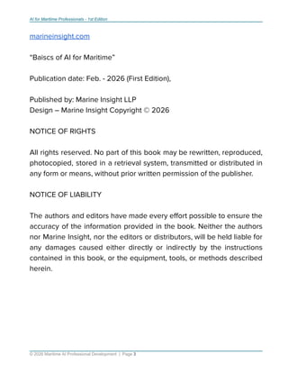 AI for Maritime Professionals - 1st Edition
marineinsight.com
“Baiscs of AI for Maritime”
Publication date: Feb. - 2026 (First Edition),
Published by: Marine Insight LLP
Design – Marine Insight Copyright © 2026
NOTICE OF RIGHTS
All rights reserved. No part of this book may be rewritten, reproduced,
photocopied, stored in a retrieval system, transmitted or distributed in
any form or means, without prior written permission of the publisher.
NOTICE OF LIABILITY
The authors and editors have made every eﬀort possible to ensure the
accuracy of the information provided in the book. Neither the authors
nor Marine Insight, nor the editors or distributors, will be held liable for
any damages caused either directly or indirectly by the instructions
contained in this book, or the equipment, tools, or methods described
herein.
© 2026 Maritime AI Professional Development | Page 3
 