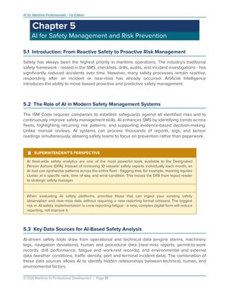 AI for Maritime Professionals - 1st Edition
Chapter 5
AI for Safety Management and Risk Prevention
5.1 Introduction: From Reactive Safety to Proactive Risk Management
Safety has always been the highest priority in maritime operations. The industry's traditional
safety framework - rooted in the SMS, checklists, drills, audits, and incident investigations - has
signiﬁcantly reduced accidents over time. However, many safety processes remain reactive,
responding after an incident or near-miss has already occurred. Artiﬁcial Intelligence
introduces the ability to move toward proactive and predictive safety management.
5.2 The Role of AI in Modern Safety Management Systems
The ISM Code requires companies to establish safeguards against all identiﬁed risks and to
continuously improve safety management skills. AI enhances SMS by identifying trends across
ﬂeets, highlighting recurring risk patterns, and supporting evidence-based decision-making.
Unlike manual reviews, AI systems can process thousands of reports, logs, and sensor
readings simultaneously, allowing safety teams to focus on prevention rather than paperwork.
¹ SUPERINTENDENT'S PERSPECTIVE
AI ﬂeet-wide safety analytics are one of the most powerful tools available to the Designated
Person Ashore (DPA). Instead of reviewing 10 vessels' safety reports individually each month, an
AI tool can synthesise patterns across the entire ﬂeet - ﬂagging that, for example, mooring injuries
cluster at a speciﬁc rank, time of day, and wind condition. This moves the DPA from report reader
to strategic safety manager.
When evaluating AI safety platforms, prioritise those that can ingest your existing safety
observation and near-miss data without requiring a new reporting format onboard. The biggest
risk in AI safety implementation is crew reporting fatigue - a new, complex digital form will reduce
reporting, not improve it.
5.3 Key Data Sources for AI-Based Safety Analysis
AI-driven safety tools draw from operational and technical data (engine alarms, machinery
logs, navigation deviations), human and procedural data (near-miss reports, permit-to-work
records, drill performance, fatigue and work-rest records), and environmental and external
data (weather conditions, traﬃc density, port and terminal incident data). The combination of
these data sources allows AI to identify hidden relationships between technical, human, and
environmental factors.
© 2026 Maritime AI Professional Development | Page 31
 