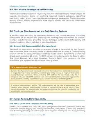AI for Maritime Professionals - 1st Edition
5.5 AI in Incident Investigation and Learning
Traditional incident investigations rely heavily on human interpretation and limited datasets. AI
supports investigation teams by analysing historical incident databases, identifying
contributing factors across cases, and highlighting systemic weaknesses. AI strengthens the
learning process, helping organisations move beyond isolated root causes to system-wide
improvements.
5.6 Predictive Risk Assessment and Early Warning Systems
AI enables predictive safety by monitoring deviations from normal operations, identifying
combinations of risk factors, and providing early warnings before thresholds are crossed.
Examples include increased grounding risk due to fatigue combined with traﬃc density, and
elevated machinery failure risk linked to operational stress.
5.6.1 Dynamic Risk Assessment (DRA): The Living Permit
Traditional risk assessments are static - a snapshot of risks at the start of the day. Dynamic
Risk Assessment (DRA) uses AI to update risk levels in real-time. Example: A crew is painting
on deck with the risk assessment signed at 08:00 in calm weather. By 10:00, the anemometer
detects gusts exceeding 20 knots. The DRA software immediately alerts the Bosun's tablet:
'Risk Level Elevated: Wind Limit Exceeded. Suspend Work.' This transforms the Risk
Assessment from a paper exercise into a live safety guardrail.
¹ SUPERINTENDENT'S PERSPECTIVE
Dynamic Risk Assessment tools are directly relevant to the most common fatal accident scenarios
in cargo shipping: mooring operations, enclosed space entry, working at height, and alongside
loading/discharge operations. When evaluating DRA software for your ﬂeet, verify that it
integrates with your actual SMS permit-to-work system and that the environmental triggers (wind
speed, sea state, visibility) are calibrated to your speciﬁc vessel type and trading pattern.
A practical superintendent's test for DRA implementation: ask the crew to demonstrate what
happens when a pre-set environmental threshold is reached during an active permit. If they
cannot demonstrate the automatic alert and suspension process, the system is installed but not
embedded in operational practice.
5.7 Human Factors, Behaviour, and AI
5.7.1 The AI Eye on Deck: Computer Vision for Safety
Smart CCTV AI monitors deck safety 24/7, never getting tired or distracted. Applications include PPE
Compliance (instantly ﬂagging crew working without helmet, safety shoes, or boiler suit), Snap-Back
Zone Monitoring (detecting if a seafarer steps into a dangerous mooring line zone during tensioning
© 2026 Maritime AI Professional Development | Page 33
 