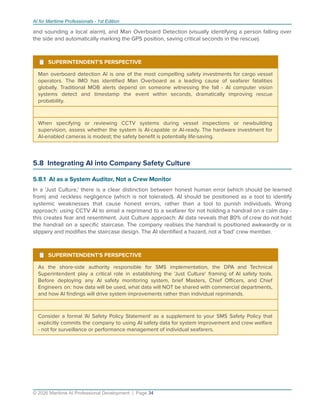 AI for Maritime Professionals - 1st Edition
and sounding a local alarm), and Man Overboard Detection (visually identifying a person falling over
the side and automatically marking the GPS position, saving critical seconds in the rescue).
¹ SUPERINTENDENT'S PERSPECTIVE
Man overboard detection AI is one of the most compelling safety investments for cargo vessel
operators. The IMO has identiﬁed Man Overboard as a leading cause of seafarer fatalities
globally. Traditional MOB alerts depend on someone witnessing the fall - AI computer vision
systems detect and timestamp the event within seconds, dramatically improving rescue
probability.
When specifying or reviewing CCTV systems during vessel inspections or newbuilding
supervision, assess whether the system is AI-capable or AI-ready. The hardware investment for
AI-enabled cameras is modest; the safety beneﬁt is potentially life-saving.
5.8 Integrating AI into Company Safety Culture
5.8.1 AI as a System Auditor, Not a Crew Monitor
In a 'Just Culture,' there is a clear distinction between honest human error (which should be learned
from) and reckless negligence (which is not tolerated). AI should be positioned as a tool to identify
systemic weaknesses that cause honest errors, rather than a tool to punish individuals. Wrong
approach: using CCTV AI to email a reprimand to a seafarer for not holding a handrail on a calm day -
this creates fear and resentment. Just Culture approach: AI data reveals that 80% of crew do not hold
the handrail on a speciﬁc staircase. The company realises the handrail is positioned awkwardly or is
slippery and modiﬁes the staircase design. The AI identiﬁed a hazard, not a 'bad' crew member.
¹ SUPERINTENDENT'S PERSPECTIVE
As the shore-side authority responsible for SMS implementation, the DPA and Technical
Superintendent play a critical role in establishing the 'Just Culture' framing of AI safety tools.
Before deploying any AI safety monitoring system, brief Masters, Chief Oﬃcers, and Chief
Engineers on: how data will be used, what data will NOT be shared with commercial departments,
and how AI ﬁndings will drive system improvements rather than individual reprimands.
Consider a formal 'AI Safety Policy Statement' as a supplement to your SMS Safety Policy that
explicitly commits the company to using AI safety data for system improvement and crew welfare
- not for surveillance or performance management of individual seafarers.
© 2026 Maritime AI Professional Development | Page 34
 