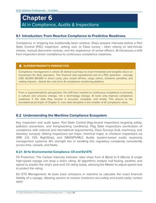 AI for Maritime Professionals - 1st Edition
Chapter 6
AI in Compliance, Audits & Inspections
6.1 Introduction: From Reactive Compliance to Predictive Readiness
Compliance in shipping has traditionally been reactive. Ships prepare intensely before a Port
State Control (PSC) inspection, vetting visit, or Class survey - often relying on last-minute
checks, manual document reviews, and the experience of senior oﬃcers. AI introduces a shift
from inspection-driven compliance to continuous compliance readiness.
¹ SUPERINTENDENT'S PERSPECTIVE
Compliance management is where AI delivers perhaps its most immediate and tangible return on
investment for ﬂeet operators. The ﬁnancial and reputational cost of a PSC detention - average
USD 30,000–80,000 in direct costs, plus vessel oﬀ-hire, cargo claims, charterer penalties, and
vetting impacts - dwarfs the cost of an AI compliance monitoring platform.
From a superintendent's perspective, the shift from reactive to continuous compliance is primarily
a cultural and process change, not a technology change. AI tools only improve compliance
readiness if the data they receive is accurate, complete, and timely. This returns to the
foundational principle of Chapter 2: crew data discipline is the enabler of AI compliance value.
6.2 Understanding the Maritime Compliance Ecosystem
Key inspection and audit types: Port State Control (ﬂag-neutral inspections targeting safety,
pollution prevention, and living/working conditions), Flag State Inspections (veriﬁcation of
compliance with national and international requirements), Class Surveys (hull, machinery, and
statutory surveys), Vetting Inspections (oil major, chemical major, or charterer inspections via
SIRE 2.0, CDI, RightShip), and ISM/ISPS/MLC Audits (system-based audits assessing
management systems). AI's strength lies in handling this regulatory complexity consistently
across time, vessels, and ﬂeets.
6.2.1 AI for Environmental Compliance: CII and EU ETS
CII Prediction: The Carbon Intensity Indicator rates ships from A (Best) to E (Worst). A single
high-speed voyage can drop a ship's rating. AI algorithms analyse hull fouling, weather, and
speed to predict the ship's year-end CII rating today, advising the Master to adjust speed now
to protect the rating.
EU ETS Management: AI tools track emissions in real-time to calculate the exact ﬁnancial
liability of a voyage, allowing owners to invoice charterers accurately and avoid costly 'carbon
debt.'
© 2026 Maritime AI Professional Development | Page 35
 
