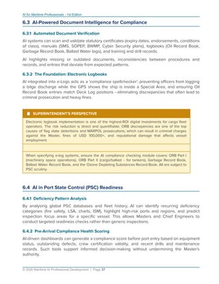 AI for Maritime Professionals - 1st Edition
6.3 AI-Powered Document Intelligence for Compliance
6.3.1 Automated Document Veriﬁcation
AI systems can scan and validate statutory certiﬁcates (expiry dates, endorsements, conditions
of class), manuals (SMS, SOPEP, BWMP, Cyber Security plans), logbooks (Oil Record Book,
Garbage Record Book, Ballast Water logs), and training and drill records.
AI highlights missing or outdated documents, inconsistencies between procedures and
records, and entries that deviate from expected patterns.
6.3.2 The Foundation: Electronic Logbooks
AI integrated into e-Logs acts as a 'compliance spellchecker': preventing oﬃcers from logging
a bilge discharge while the GPS shows the ship is inside a Special Area, and ensuring Oil
Record Book entries match Deck Log positions - eliminating discrepancies that often lead to
criminal prosecution and heavy ﬁnes.
¹ SUPERINTENDENT'S PERSPECTIVE
Electronic logbook implementation is one of the highest-ROI digital investments for cargo ﬂeet
operators. The risk reduction is direct and quantiﬁable: ORB discrepancies are one of the top
causes of ﬂag state detentions and MARPOL prosecutions, which can result in criminal charges
against the Master, ﬁnes of USD 100,000+, and reputational damage that aﬀects vessel
employment.
When specifying e-log systems, ensure the AI compliance checking module covers: ORB Part I
(machinery space operations), ORB Part II (cargo/ballast - for tankers), Garbage Record Book,
Ballast Water Record Book, and the Ozone Depleting Substances Record Book. All are subject to
PSC scrutiny.
6.4 AI in Port State Control (PSC) Readiness
6.4.1 Deﬁciency Pattern Analysis
By analysing global PSC databases and ﬂeet history, AI can identify recurring deﬁciency
categories (ﬁre safety, LSA, charts, ISM), highlight high-risk ports and regions, and predict
inspection focus areas for a speciﬁc vessel. This allows Masters and Chief Engineers to
conduct targeted readiness checks rather than generic inspections.
6.4.2 Pre-Arrival Compliance Health Scoring
AI-driven dashboards can generate a compliance score before port entry based on equipment
status, outstanding defects, crew certiﬁcation validity, and recent drills and maintenance
records. Such tools support informed decision-making without undermining the Master's
authority.
© 2026 Maritime AI Professional Development | Page 37
 