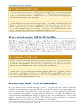 AI for Maritime Professionals - 1st Edition
¹ SUPERINTENDENT'S PERSPECTIVE
PSC targeting algorithms (used by Paris MoU, Tokyo MoU, USCG) are themselves increasingly
AI-driven - they prioritise vessels for inspection based on ﬂag, age, type, previous deﬁciency
history, and performance indicators. Understanding how your vessels appear to PSC targeting AI
is as important as managing actual deﬁciencies.
Practical actions for superintendents: Monitor your vessels' PSC history in the Equasis and THETIS
databases monthly. Use AI compliance dashboards to identify vessels with rising deﬁciency
patterns before the next port arrival. Brief Masters before arrival at high-scrutiny port states
(USCG, Paris MoU focus areas) on current PSC focus areas - PSC authorities publish annual
reports that AI tools can synthesise into vessel-speciﬁc preparation briefs.
6.5 AI in Vetting Inspections (SIRE 2.0, CDI, RightShip)
SIRE 2.0 is particularly critical - it requires operators to upload a vast Pre-Inspection
Questionnaire (PIQ) before the inspector arrives. AI tools can auto-populate these forms by
pulling data directly from the PMS and crewing software, reducing administrative burden on
the Master and ensuring the inspector sees the same data the company sees. AI can also
analyse thousands of historical vetting observations to identify weak areas in procedures or
crew understanding and help oﬃcers practice explaining risk assessments.
¹ SUPERINTENDENT'S PERSPECTIVE
SIRE 2.0 marks a fundamental change in tanker vetting philosophy - from a checklist compliance
exercise to a behavioural and operational consistency assessment. AI tools that help crews
articulate the 'why' behind their procedures - not just conﬁrm they exist - are more valuable for
SIRE 2.0 preparation than those that simply chase document completeness.
For bulk carriers and dry cargo vessels, RightShip inspection readiness is increasingly important
for accessing certain trades and charterer pools. RightShip's GHG rating and RISQ score are both
inﬂuenced by data that AI can monitor continuously - vessel age, PSC history, incident records,
and management company performance metrics.
6.6 Class Surveys, ISM/MLC Audits, and Implementation
AI helps organise and present maintenance history, test records, and defect rectiﬁcation
evidence for survey-critical items. For ISM, ISPS, and MLC audits, AI supports compliance by
analysing near-miss and non-conformity trends, identifying procedural overload or duplication,
and highlighting gaps between risk assessments and controls. For MLC compliance, AI can
monitor work/rest hour violations, fatigue risk patterns, and crew welfare indicators. Successful
adoption requires clear ownership (DPA, HSEQ, Master), gradual integration into existing
workﬂows, and training focused on interpretation, not blind reliance.
© 2026 Maritime AI Professional Development | Page 38
 