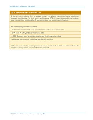 AI for Maritime Professionals - 1st Edition
¹ SUPERINTENDENT'S PERSPECTIVE
AI transforms compliance from a periodic burden into a living system that learns, adapts, and
improves continuously. For ﬂeet superintendents and DPAs, the most important implementation
step is establishing who owns the AI compliance data and who acts on its ﬁndings.
Recommended governance structure:
- Technical Superintendent: owns AI maintenance and survey readiness data
- DPA: owns AI safety and near-miss trend data
- HSEQ Manager: owns AI audit preparation and deﬁciency pattern data
- Master/CE: own real-time onboard AI alerts and responses
Without clear ownership, AI insights accumulate in dashboards and no one acts on them - the
most expensive possible outcome of an AI investment.
© 2026 Maritime AI Professional Development | Page 39
 