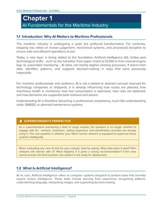 AI for Maritime Professionals - 1st Edition
Chapter 1
AI Fundamentals for the Maritime Industry
1.1 Introduction: Why AI Matters to Maritime Professionals
The maritime industry is undergoing a quiet but profound transformation. For centuries,
shipping has relied on human judgement, mechanical systems, and procedural discipline to
ensure safe and eﬃcient operations at sea.
Today, a new layer is being added to this foundation: Artiﬁcial Intelligence (AI). Unlike past
technological shifts - such as the transition from paper charts to ECDIS or from manual engine
logs to automated monitoring - AI does not merely digitise existing processes. It learns from
data, identiﬁes patterns, and supports decision-making in ways that were previously
impossible.
For maritime professionals and seafarers, AI is not a distant or abstract concept reserved for
technology companies or shipyards. It is already inﬂuencing how routes are planned, how
machinery health is monitored, how fuel consumption is optimised, how risks are detected,
and how decisions are supported both onboard and ashore.
Understanding AI is therefore becoming a professional competency, much like understanding
radar, GMDSS, or planned maintenance systems.
¹ SUPERINTENDENT'S PERSPECTIVE
As a superintendent overseeing a ﬂeet of cargo vessels, the question is no longer whether to
engage with AI - vendors, charterers, vetting inspectors, and classiﬁcation societies are already
using it. The real question is whether your ﬂeet's human element is equipped to supervise these
systems intelligently.
When evaluating any new AI tool for your vessels, start by asking: What data does it need? Who
onboard will interact with it? What happens if it gives a wrong recommendation? If the crew
cannot answer the third question, the system is not ready for deployment.
1.2 What Is Artiﬁcial Intelligence?
At its core, Artiﬁcial Intelligence refers to computer systems designed to perform tasks that normally
require human intelligence. These tasks include learning from experience, recognising patterns,
understanding language, interpreting images, and supporting decision-making.
© 2026 Maritime AI Professional Development | Page 4
 