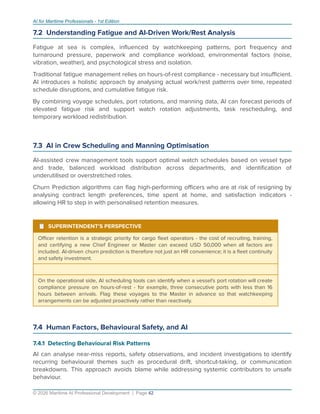 AI for Maritime Professionals - 1st Edition
7.2 Understanding Fatigue and AI-Driven Work/Rest Analysis
Fatigue at sea is complex, inﬂuenced by watchkeeping patterns, port frequency and
turnaround pressure, paperwork and compliance workload, environmental factors (noise,
vibration, weather), and psychological stress and isolation.
Traditional fatigue management relies on hours-of-rest compliance - necessary but insuﬃcient.
AI introduces a holistic approach by analysing actual work/rest patterns over time, repeated
schedule disruptions, and cumulative fatigue risk.
By combining voyage schedules, port rotations, and manning data, AI can forecast periods of
elevated fatigue risk and support watch rotation adjustments, task rescheduling, and
temporary workload redistribution.
7.3 AI in Crew Scheduling and Manning Optimisation
AI-assisted crew management tools support optimal watch schedules based on vessel type
and trade, balanced workload distribution across departments, and identiﬁcation of
underutilised or overstretched roles.
Churn Prediction algorithms can ﬂag high-performing oﬃcers who are at risk of resigning by
analysing contract length preferences, time spent at home, and satisfaction indicators -
allowing HR to step in with personalised retention measures.
¹ SUPERINTENDENT'S PERSPECTIVE
Oﬃcer retention is a strategic priority for cargo ﬂeet operators - the cost of recruiting, training,
and certifying a new Chief Engineer or Master can exceed USD 50,000 when all factors are
included. AI-driven churn prediction is therefore not just an HR convenience; it is a ﬂeet continuity
and safety investment.
On the operational side, AI scheduling tools can identify when a vessel's port rotation will create
compliance pressure on hours-of-rest - for example, three consecutive ports with less than 16
hours between arrivals. Flag these voyages to the Master in advance so that watchkeeping
arrangements can be adjusted proactively rather than reactively.
7.4 Human Factors, Behavioural Safety, and AI
7.4.1 Detecting Behavioural Risk Patterns
AI can analyse near-miss reports, safety observations, and incident investigations to identify
recurring behavioural themes such as procedural drift, shortcut-taking, or communication
breakdowns. This approach avoids blame while addressing systemic contributors to unsafe
behaviour.
© 2026 Maritime AI Professional Development | Page 42
 