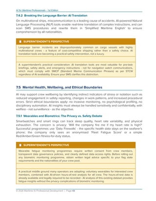 AI for Maritime Professionals - 1st Edition
7.4.2 Breaking the Language Barrier: AI Translation
On multinational ships, miscommunication is a leading cause of accidents. AI-powered Natural
Language Processing (NLP) tools enable real-time translation of complex instructions, and can
scan SMS procedures and rewrite them in 'Simpliﬁed Maritime English' to ensure
comprehension by all nationalities.
¹ SUPERINTENDENT'S PERSPECTIVE
Language barrier incidents are disproportionately common on cargo vessels with highly
multinational crews - a feature of cost-competitive shipping rather than a safety choice. AI
translation tools are becoming a practical safety intervention, not a luxury.
A superintendent's practical consideration: AI translation tools are most valuable for pre-task
brieﬁngs, safety alerts, and emergency instructions - not for navigation watch communications,
which must comply with SMCP (Standard Marine Communication Phrases) as per STCW
regardless of AI availability. Ensure your SMS clariﬁes this distinction.
7.5 Mental Health, Wellbeing, and Ethical Boundaries
AI may support crew wellbeing by identifying indirect indicators of stress or isolation such as
reduced engagement in safety reporting, changes in work patterns, and increased procedural
errors. Strict ethical boundaries apply: no invasive monitoring, no psychological proﬁling, no
disciplinary automation. AI insights must always be handled sensitively and conﬁdentially, with
welfare - not surveillance - as the objective.
7.5.1 Wearables and Biometrics: The Privacy vs. Safety Debate
Smartwatches and smart rings can track sleep quality, heart rate variability, and physical
exhaustion. The concern is privacy: 'Will the company ﬁre me if my heart rate is high?'
Successful programmes use 'Data Firewalls' - the speciﬁc health data stays on the seafarer's
phone; the company only sees an anonymised 'Fleet Fatigue Score' or a simple
Red/Amber/Green ﬁtness-for-duty status.
¹ SUPERINTENDENT'S PERSPECTIVE
Wearable fatigue monitoring programmes require written consent from crew members,
transparent data governance policies, and clearly deﬁned data access rights. Before rolling out
any biometric monitoring programme, obtain written legal advice speciﬁc to your ﬂag state
requirements and the nationalities of your crew pool.
A practical middle ground many operators are adopting: voluntary wearables for interested crew
members, combined with AI-driven hours-of-rest analysis for all crew. The hours-of-rest data is
already available and legally required to be recorded - AI analysis of this existing dataset provides
fatigue insights without the privacy complications of biometric monitoring.
© 2026 Maritime AI Professional Development | Page 43
 