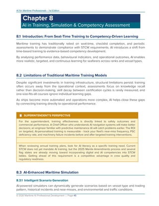 AI for Maritime Professionals - 1st Edition
Chapter 8
AI in Training, Simulation & Competency Assessment
8.1 Introduction: From Seat-Time Training to Competency-Driven Learning
Maritime training has traditionally relied on seat-time, checklist completion, and periodic
assessments to demonstrate compliance with STCW requirements. AI introduces a shift from
time-based training to evidence-based competency development.
By analysing performance data, behavioural indicators, and operational outcomes, AI enables
more realistic, targeted, and continuous learning for seafarers across ranks and vessel types.
8.2 Limitations of Traditional Maritime Training Models
Despite signiﬁcant investments in training infrastructure, structural limitations persist: training
often occurs away from the operational context, assessments focus on knowledge recall
rather than decision-making, skill decay between certiﬁcation cycles is rarely measured, and
one-size-ﬁts-all courses ignore individual learning gaps.
As ships become more automated and operations more complex, AI helps close these gaps
by connecting training directly to operational performance.
¹ SUPERINTENDENT'S PERSPECTIVE
For the superintendent, training eﬀectiveness is directly linked to safety outcomes and
commercial performance. A Chief Oﬃcer who understands AI navigation systems will make better
decisions; an engineer familiar with predictive maintenance AI will catch problems earlier. The ROI
on targeted, AI-personalised training is measurable - track your ﬂeet's near-miss frequency, PSC
deﬁciency rate, and machinery failure incidents before and after targeted training interventions.
When reviewing annual training plans, look for AI literacy as a speciﬁc training need. Current
STCW does not yet mandate AI training, but the 2025 Manila Amendments process and several
ﬂag states are already moving toward incorporating digital and AI competencies into STCW
tables. Getting ahead of this requirement is a competitive advantage in crew quality and
regulatory readiness.
8.3 AI-Enhanced Maritime Simulation
8.3.1 Intelligent Scenario Generation
AI-powered simulators can dynamically generate scenarios based on vessel type and trading
pattern, historical incidents and near-misses, and environmental and traﬃc conditions.
© 2026 Maritime AI Professional Development | Page 45
 